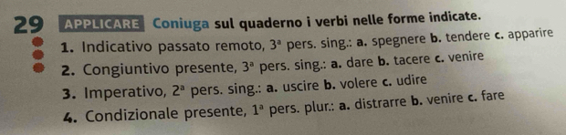 APPLICARE Coniuga sul quaderno i verbi nelle forme indicate. 
1. Indicativo passato remoto, 3^a pers. sing.: a. spegnere b. tendere c. apparire 
2. Congiuntivo presente, 3^a pers. sing.: a. dare b. tacere c. venire 
3. Imperativo, 2^a pers. sing.: a. uscire b. volere c. udire 
4. Condizionale presente, 1^a pers. plur.: a. distrarre b. venire c. fare