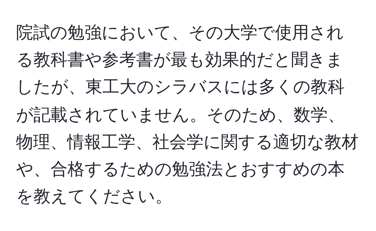 院試の勉強において、その大学で使用される教科書や参考書が最も効果的だと聞きましたが、東工大のシラバスには多くの教科が記載されていません。そのため、数学、物理、情報工学、社会学に関する適切な教材や、合格するための勉強法とおすすめの本を教えてください。