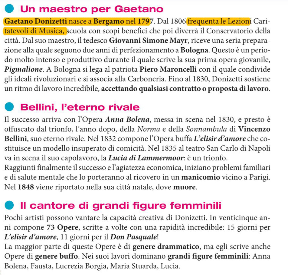 Un maestro per Gaetano
Gaetano Donizetti nasce a Bergamo nel 1797. Dal 1806 frequenta le Lezioni Cari-
tatevoli di Musica, scuola con scopi benefici che poi diverrà il Conservatorio della
città. Dal suo maestro, il tedesco Giovanni Simone Mayr, riceve una seria prepara-
zione alla quale seguono due anni di perfezionamento a Bologna. Questo è un perio-
do molto intenso e produttivo durante il quale scrive la sua prima opera giovanile,
Pigmalione. A Bologna si lega al patriota Piero Maroncelli con il quale condivide
gli ideali rivoluzionari e si associa alla Carboneria. Fino al 1830, Donizetti sostiene
un ritmo di lavoro incredibile, accettando qualsiasi contratto o proposta di lavoro.
Bellini, l'eterno rivale
Il successo arriva con l’Opera Аииα Bolena, messa in scena nel 1830, e presto è
offuscato dal trionfo, l’anno dopo, della Norma e della Sonnambula di Vincenzo
Bellini, suo eterno rivale. Nel 1832 compone l’Opera buffa L’elisir d’amore che co-
stituisce un modello insuperato di comicità. Nel 1835 al teatro San Carlo di Napoli
va in scena il suo capolavoro, la Lucia di Lammermoor: è un trionfo.
Raggiunti finalmente il successo e l’agiatezza economica, iniziano problemi familiari
e di salute mentale che lo porteranno al ricovero in un manicomio vicino a Parigi.
Nel 1848 viene riportato nella sua città natale, dove muore.
Il cantore di grandi figure femminili
Pochi artisti possono vantare la capacità creativa di Donizetti. In venticinque an-
ni compone 73 Opere, scritte a volte con una rapidità incredibile: 15 giorni per
L’elisir d’amore, 11 giorni per il Don Pasquale!
La maggior parte di queste Opere è di genere drammatico, ma egli scrive anche
Opere di genere buffo. Nei suoi lavori dominano grandi figure femminili: Anna
Bolena, Fausta, Lucrezia Borgia, Maria Stuarda, Lucia.