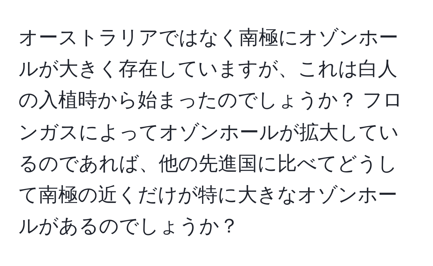 オーストラリアではなく南極にオゾンホールが大きく存在していますが、これは白人の入植時から始まったのでしょうか？ フロンガスによってオゾンホールが拡大しているのであれば、他の先進国に比べてどうして南極の近くだけが特に大きなオゾンホールがあるのでしょうか？