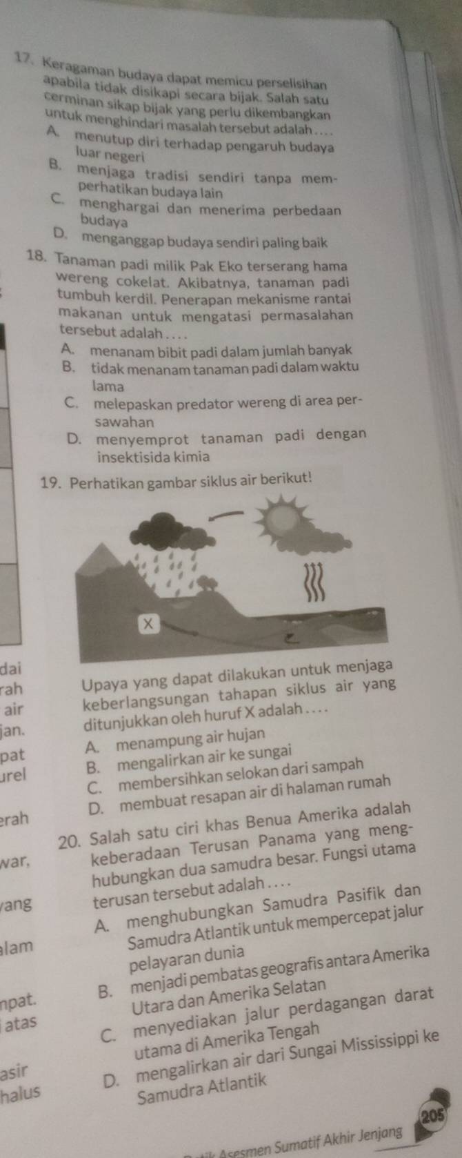 Keragaman budaya dapat memicu perselisihan
apabila tidak disikapi secara bijak. Salah satu
cerminan sikap bijak yang perlu dikembangkan
untuk menghindari masalah tersebut adalah .. . .
A. menutup diri terhadap pengaruh budaya
luar negeri
B. menjaga tradisi sendiri tanpa mem-
perhatikan budaya lain
C. menghargai dan menerima perbedaan
budaya
D. menganggap budaya sendiri paling baik
18. Tanaman padi milik Pak Eko terserang hama
wereng cokelat. Akibatnya, tanaman padi
tumbuh kerdil. Penerapan mekanisme rantai
makanan untuk mengatasi permasalahan
tersebut adalah . . . .
A. menanam bibit padi dalam jumlah banyak
B. tidak menanam tanaman padi dalam waktu
lama
C. melepaskan predator wereng di area per-
sawahan
D. menyemprot tanaman padi dengan
insektisida kimia
19. Perhatikan gambar siklus air berikut!
dai
rah Upaya yang dapat dilakukan untuk men
air keberlangsungan tahapan siklus air yang
jan. ditunjukkan oleh huruf X adalah . . . .
pat
A. menampung air hujan
urel B. mengalirkan air ke sungai
C. membersihkan selokan dari sampah
D. membuat resapan air di halaman rumah
rah
20. Salah satu ciri khas Benua Amerika adalah
war, keberadaan Terusan Panama yang meng-
hubungkan dua samudra besar. Fungsi utama
ang terusan tersebut adalah . . . .
A. menghubungkan Samudra Pasifik dan
lam
Samudra Atlantik untuk mempercepat jalur
pelayaran dunia
npat. B. menjadi pembatas geografis antara Amerika
atas Utara dan Amerika Selatan
C. menyediakan jalur perdagangan darat
utama di Amerika Tengah
halus D. mengalirkan air dari Sungai Mississippi ke
asir
Samudra Atlantik
205
ilı A sesmen Sumatif Akhir Jenjang