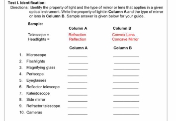 Test I. Identification: 
Directions: Identify the property of light and the type of mirror or lens that applies in a given 
optical instrument. Write the property of light in Column A and the type of mirror 
or lens in Collumn B. Sample answer is given below for your guide. 
Sample Column A Column B 
Headlights = Telescope = Refraction Convex Lens 
Reflection Concave Mirror 
Column A Column B 
1. Microscope 
_ 
_ 
2. Flashlights 
3. Magnifying glass_ 
_ 
4. Periscope 
_ 
_ 
5. Eyeglasses 
6. Reflector telescope_ 
_ 
7. Kaleidoscope 
_ 
_ 
8. Side mirror 
_ 
_ 
9. Refractor telescope 
_ 
_ 
10. Cameras