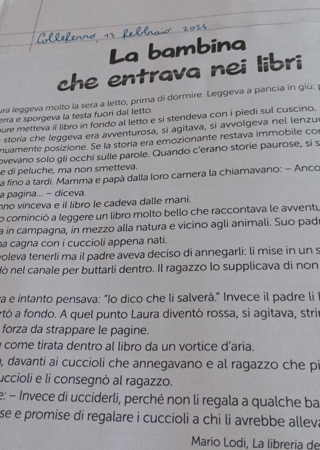 La bambina
che entrava nei libri
ura leggeva molto la sera a letto, prima di dormire. Leggeva a pancia in giù: 1
erra e sporgeva la testa fuori dal letto.
pure metteva il libro in fondo al letto e si stendeva con i piedi sul cuscino.
e storia che leggeva era avventurosa, si agitava, si avvolgeva nel lenzuó
nuamente posizione. Se la storia era emozionante restava immobile con
ovevano solo gli occhi sulle parole. Quando c’erano storie paurose, si s
e di peluche, ma non smetteva.
va fino a tardi. Mamma e papà dalla loro camera la chiamavano: − Anco
a pagina... - diceva.
no vinceva e il libro le cadeva dalle mani.
o cominciò a leggere un libro molto bello che raccontava le avventu
a in campagna, in mezzo alla natura e vicino agli animali. Suo padr
ha cagna con i cuccioli appena nati.
voleva tenerli ma il padre aveva deciso di annegarli: li mise in un s
Nò nel canale per buttarli dentro. Il ragazzo lo supplicava di non
va e intanto pensava: “Io dico che li salverà.” Invece il padre li
artò a fondo. A quel punto Laura diventò rossa, si agitava, strir
forza da strappare le pagine.
y come tirata dentro al libro da un vortice d'aria.
a, davanti ai cuccioli che annegavano e al ragazzo che pi
uccioli e li consegnò al ragazzo.
e: - Invece di ucciderli, perché non li regala a qualche ba
se e promise di regalare i cuccioli a chi li avrebbe alleva
Mario Lodi, La libreria de