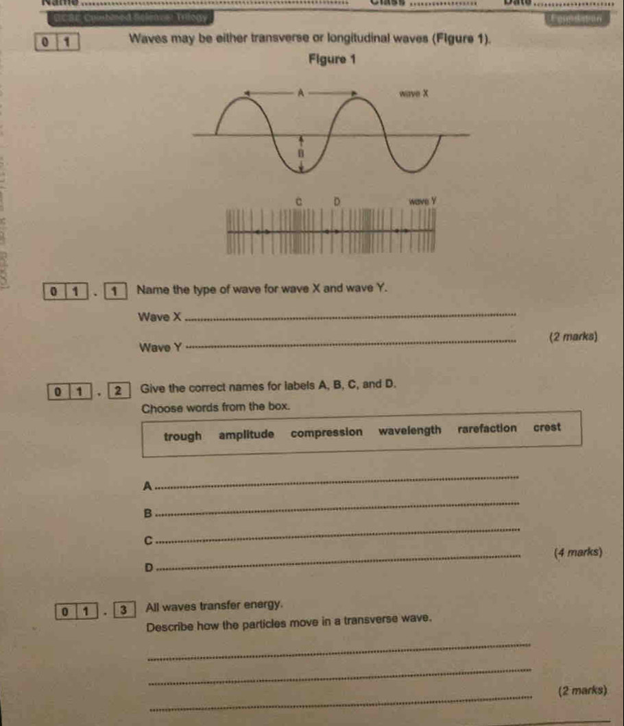 ncar colubmed selenes: Tilogy Fomditon 
0 1 Waves may be either transverse or longitudinal waves (Flgure 1). 
Figure 1 
C D wave Y
0 1 1 Name the type of wave for wave X and wave Y. 
Wave X
_ 
Wave Y _(2 marks) 
0 1 2 Give the correct names for labels A, B, C, and D. 
Choose words from the box. 
trough amplitude compression wavelength rarefaction crest 
A 
_ 
B 
_ 
C 
_ 
_(4 marks) 
D 
0 1 3 | All waves transfer energy. 
Describe how the particles move in a transverse wave. 
_ 
_ 
_ 
(2 marks) 
_