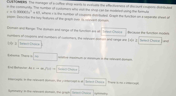 CUSTOMERS The manager of a coffee shop wants to evaluate the effectiveness of discount coupons distributed 
in the community. The number of customers who visit the shop can be modeled using the formula
c=0.000003x^3+65 , where x is the number of coupons distributed. Graph the function on a separate sheet of 
paper. Describe the key features of the graph over its relevant domain. 
Domain and Range: The domain and range of the function are all Select Choice Because the function models 
numbers of coupons and numbers of customers, the relevant domain and range are  x|x≥ Select Choice to and
 y|y≥ Select Choice 
Extrema: There is no relative maximum or minimum in the relevant domain. 
End Behavior: As xto ∞ , f(x) Select Choice 
Intercepts: In the relevant domain, the y-intercept is at Select Choice There is no x-intercept. 
Symmetry: In the relevant domain, the graph Select Choice symmetry.