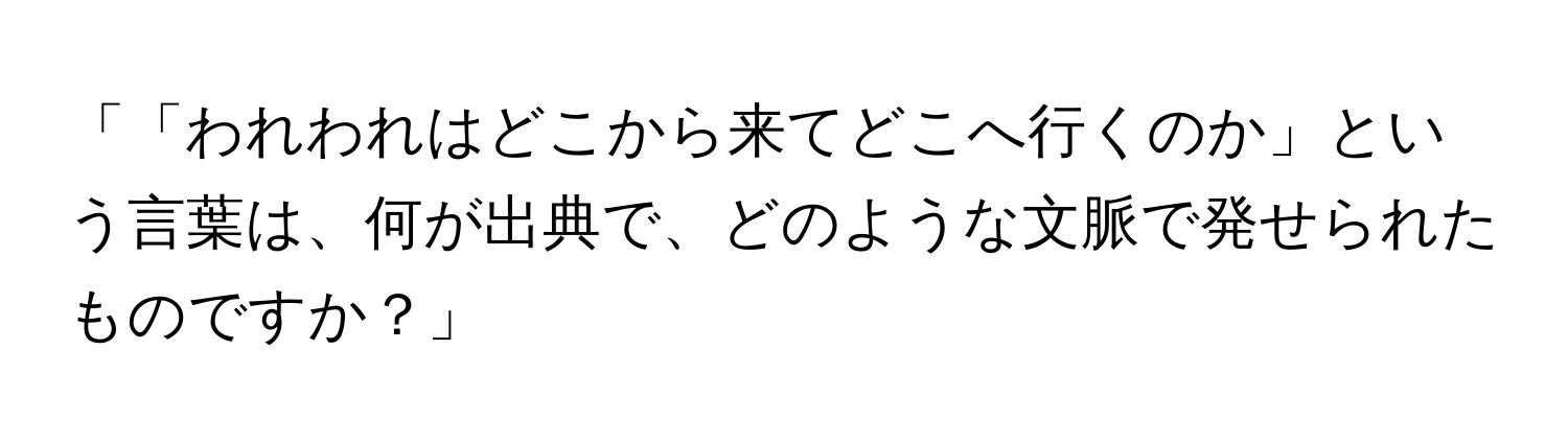 「「われわれはどこから来てどこへ行くのか」という言葉は、何が出典で、どのような文脈で発せられたものですか？」