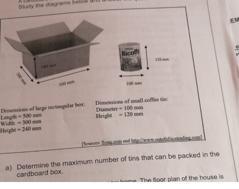 Study the diagrams below and al 
EM 
Ricoffy

120 mm
1(() mm
Dimensions of large rectangular box: Dimensions of small coffee tin: 
Length =500mm Diameter =100mm
Width =300mm Height =120mm
Height =240mm
[Sources: Souq.com and http://www.outofafricatrading.com] 
a) Determine the maximum number of tins that can be packed in the 
cardboard box. 
me. The floor plan of the house is