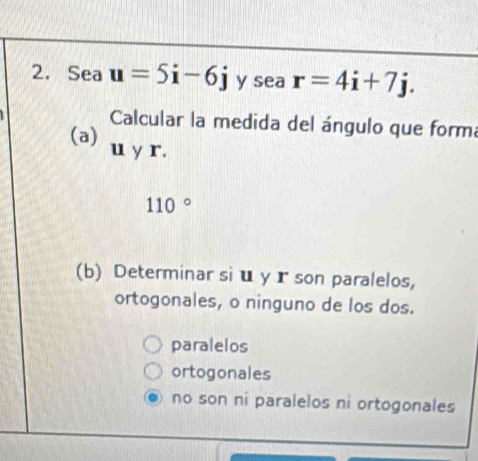 Sea u=5i-6j y sea r=4i+7j. 
Calcular la medida del ángulo que form
(a) u y r.
110°
(b) Determinar si u y r son paralelos,
ortogonales, o ninguno de los dos.
paralelos
ortogonales
no son ni paralelos ni ortogonales