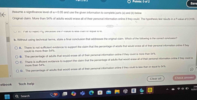 Save
Assume a significance level of a=0.05 and use the given information to complete parts (a) and (b) below
Original claim: More than 54% of adults would erase all of their personal information online if they could. The hypothesis lest results in a P -value of 0.3135.
u. Fail in reject ng because ie F-vaiue is ress ian un equal i0 a
b. Without using technical terms, state a final conclusion that addresses the original claim. Which of the following is the correct conclusion?
A. There is not sufficient evidence to support the claim that the percentage of adults that would erase all of their personal information onfine if they
could is more than 54%.
B. The percentage of adults that would erase all of their personal information online if they could is more than 54%
C. There is sufficient evidence to support the claim that the percentage of adults that would erase all of their personal information online if they could is
more than 54%.
D. The percentage of adults that would erase all of their personal information online if they could is less than or equal to 54%
Clear all
xtbook Tech help Check answer
20
9/29/2
Search