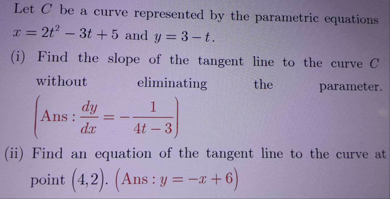 Let C be a curve represented by the parametric equations
x=2t^2-3t+5 and y=3-t. 
(i) Find the slope of the tangent line to the curve C
without eliminating the 
parameter.
(Ans: dy/dx =- 1/4t-3 )
(ii) Find an equation of the tangent line to the curve at 
point (4,2).(Ans:y=-x+6)