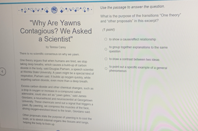 Use the passage to answer the question.
What is the purpose of the transitions “One theory”
"Why Are Yawns and “other proposals” in this excerpt?
Contagious? We Asked (1 point)
a Scientist'' to show a cause/effect relationship
by Teresa Carey to group together explanations to the same
There is no scientific consensus on why we yawn. question
to draw a contrast between two ideas
One theory argues that when humans are tired, we stop
taking deep breaths, which causes a build-up of carbon to point out a specific example of a general
dioxide in the body, said Douglas Parham, a speech scientist
< at Wichita State University. A yawn might be a special kind of phenomenon
respiration, Parham said. It builds up oxygen quickly, while
expelling carbon dioxide, even more than a deep breath.
Excess carbon dioxide and other chemical changes, such as
a drop in oxygen or increase in a compound called
adenosine, could also act as "yawn gates," said James
Giordano, a neuroethicist and neuroscientist at Georgetown
University. These chemicals send out a signal that triggers a
yawn. By yawning, we compress the muscles of the face,
driving oxygen-enriched blood to the brain, Giordano said.
 Other proposals state the purpose of yawning is to cool the
brain, or to stretch internal organs like tissues and lungs.
helping the body to liven up.