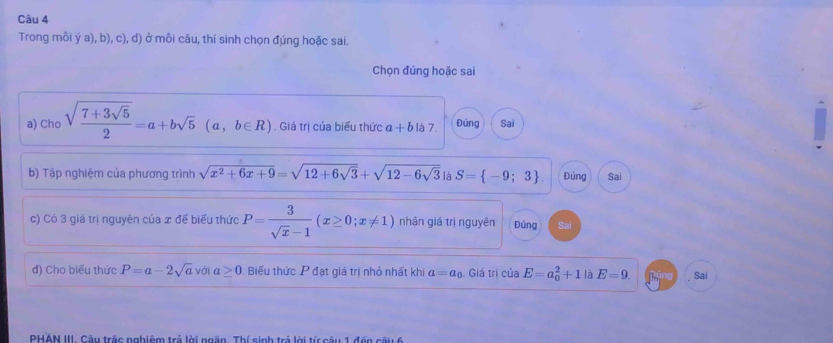 Trong môi ý a), b), c), d) ở môi câu, thí sinh chọn đúng hoặc sai. 
Chọn đúng hoặc sai 
a) Cho sqrt(frac 7+3sqrt 5)2=a+bsqrt(5) (a, b∈ R). Giá trị của biểu thức a+b là 7. Đúng Sai 
b) Tập nghiệm của phương trình sqrt(x^2+6x+9)=sqrt(12+6sqrt 3)+sqrt(12-6sqrt 3) là S= -9;3 Đúng Sai 
c) Có 3 giá trị nguyên của x đế biểu thức P= 3/sqrt(x)-1 (x≥ 0;x!= 1) nhận giá trị nguyên Đúng Sai 
d) Cho biểu thức P=a-2sqrt(a) với a ≥ 0 Biểu thức P đạt giá trị nhỏ nhất khi a=a_0. Giá trị của E=a_0^2+1 là E=9. Sai 
PHAN III. Câu trắc nghiêm trả lời ngắn. Thí sinh trả lời từ câu 1 đến câu 6