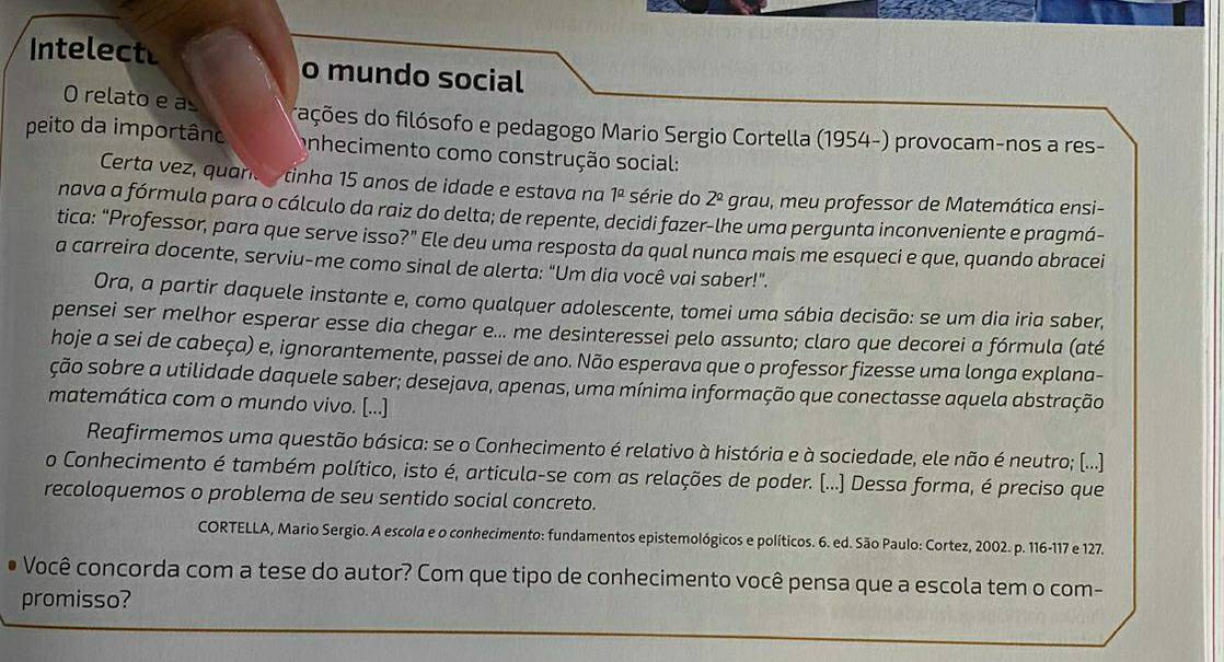 Intelect o mundo social
O relato e a dações do filósofo e pedagogo Mario Sergio Cortella (1954-) provocam-nos a res-
peito da importânc onhecimento como construção social:
Certa vez, quarc  tinha 15 anos de idade e estava na 1^a série do 2^(_ circ) grau, meu professor de Matemática ensi-
nava a fórmula para o cálculo da raiz do delta; de repente, decidi fazer-lhe uma pergunta inconveniente e pragmá-
tica: “Professor, para que serve isso?” Ele deu uma resposta da qual nunca mais me esqueci e que, quando abracei
a carreira docente, serviu-me como sinal de alerta: "Um dia você vai saber!".
Ora, a partir daquele instante e, como qualquer adolescente, tomei uma sábia decisão: se um dia iria saber,
pensei ser melhor esperar esse dia chegar e... me desinteressei pelo assunto; claro que decorei a fórmula (até
hoje a sei de cabeça) e, ignorantemente, passei de ano. Não esperava que o professor fizesse uma longa explana-
ção sobre a utilidade daquele saber; desejava, apenas, uma mínima informação que conectasse aquela abstração
matemática com o mundo vivo. [...]
Reafirmemos uma questão básica: se o Conhecimento é relativo à história e à sociedade, ele não é neutro; (...)
o Conhecimento é também político, isto é, articula-se com as relações de poder. (...) Dessa forma, é preciso que
recoloquemos o problema de seu sentido social concreto.
CORTELLA, Mario Sergio. A escola e o conhecimento: fundamentos epistemológicos e políticos. 6. ed. São Paulo: Cortez, 2002. p. 116-117 e 127.
Você concorda com a tese do autor? Com que tipo de conhecimento você pensa que a escola tem o com-
promisso?