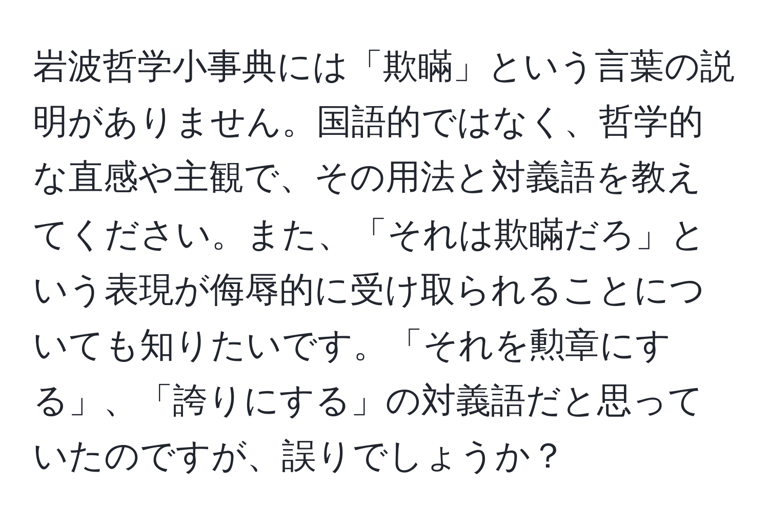 岩波哲学小事典には「欺瞞」という言葉の説明がありません。国語的ではなく、哲学的な直感や主観で、その用法と対義語を教えてください。また、「それは欺瞞だろ」という表現が侮辱的に受け取られることについても知りたいです。「それを勲章にする」、「誇りにする」の対義語だと思っていたのですが、誤りでしょうか？