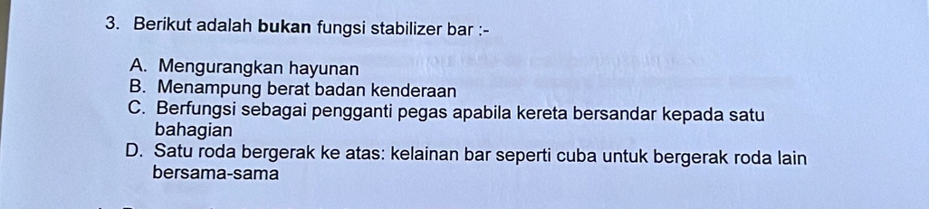 Berikut adalah bukan fungsi stabilizer bar :-
A. Mengurangkan hayunan
B. Menampung berat badan kenderaan
C. Berfungsi sebagai pengganti pegas apabila kereta bersandar kepada satu
bahagian
D. Satu roda bergerak ke atas: kelainan bar seperti cuba untuk bergerak roda lain
bersama-sama