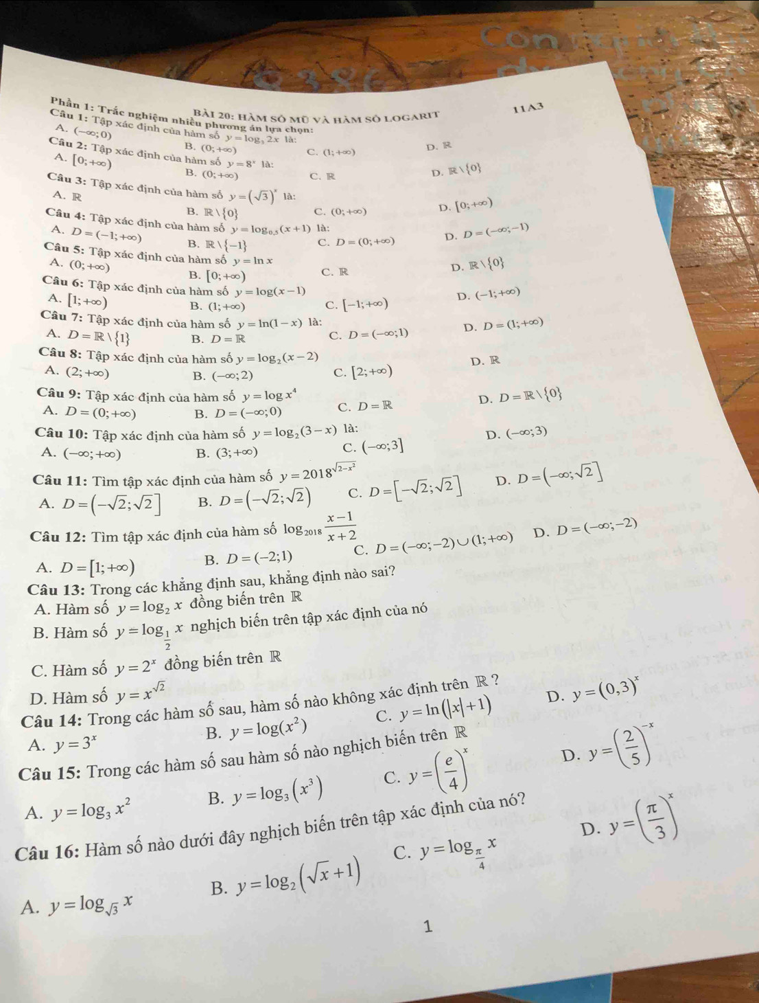 2Bài 20: hàm số mũ và hàm số logarit
11A3
Phần 1: Trắc nghiệm nhiều phương án lựa chọn:
A.
Câu 1: Tập xác định của hàm số y=log _32x1a (1;+∈fty ) R/ 0
Câu (-∈fty ;0)
B. (0;+∈fty
C.
D. R
2: Tập xác định của hàm số y=8^x là:
A. [0;+∈fty ) (0;+alpha ) C. R
D.
Câu 3:That a áp xác định của hàm số y=(sqrt(3))^x là:
A. R C. (0;+∈fty )
D. [0;+∈fty )
B.  0 D. D=(-∈fty ,-1)
Câu 4: Tập xác định của hàm số y=log _0.5(x+1) là:
A. D=(-1;+∈fty ) B. R   -1 S D=(0;+∈fty )
Câu 5: Tập xác định của hàm số y=ln x
A. (0;+∈fty ) D. R/ 0
B. [0;+∈fty )
C. R
Câu 6: Tập xác định của hàm số y=log (x-1) [-1;+∈fty ) D. (-1;+∈fty )
A. [1;+∈fty )
B. (1;+∈fty )
C.
Câu 7: T apx^2 ác định của hàm số y=ln (1-x) là: D. D=(1;+∈fty )
A. D=R/ 1 B. D=R
C. D=(-∈fty ;1)
Câu 8: Tập xác định của hàm số y=log _2(x-2)
A. (2;+∈fty ) C. [2;+∈fty ) D. R
B. (-∈fty ;2)
Câu 9: Tập xác định của hàm số y=log x^4 C. D=R
D. D=R/ 0
A. D=(0;+∈fty ) B. D=(-∈fty ;0)
Câu 10: Tập xác định của hàm số y=log _2(3-x) là:
D. (-∈fty ;3)
A. (-∈fty ;+∈fty ) B. (3;+∈fty )
C. (-∈fty ;3]
Câu 11: Tìm tập xác định của hàm số y=2018^(sqrt(2-x^2)) D=(-∈fty ;sqrt(2)]
A. D=(-sqrt(2);sqrt(2)] B. D=(-sqrt(2);sqrt(2)) C. D=[-sqrt(2);sqrt(2)] D.
Câu 12: Tìm tập xác định của hàm số log _2018 (x-1)/x+2  D=(-∈fty ;-2)∪ (1;+∈fty ) D. D=(-∈fty ;-2)
A. D=[1;+∈fty ) B. D=(-2;1) C.
Câu 13: Trong các khẳng định sau, khẳng định nào sai?
A. Hàm số y=log _2x đồng biến trên R
B. Hàm số y=log _ 1/2 x nghịch biến trên tập xác định của nó
C. Hàm số y=2^x đồng biến trên R
D. Hàm số y=x^(sqrt(2)) y=(0,3)^x
Câu 14: Trong các hàm số sau, hàm số nào không xác định trên R ?
A. y=3^x
B. y=log (x^2) C. y=ln (|x|+1) D.
Câu 15: Trong các hàm số sau hàm số nào nghịch biến trên R
A. y=log _3x^2 B. y=log _3(x^3) C. y=( e/4 )^x
D. y=( 2/5 )^-x
D. y=( π /3 )^x
Câu 16: Hàm số nào dưới đây nghịch biến trên tập xác định của nó?
A. y=log _sqrt(3)x
B. y=log _2(sqrt(x)+1) C. y=log _ π /4 x
1