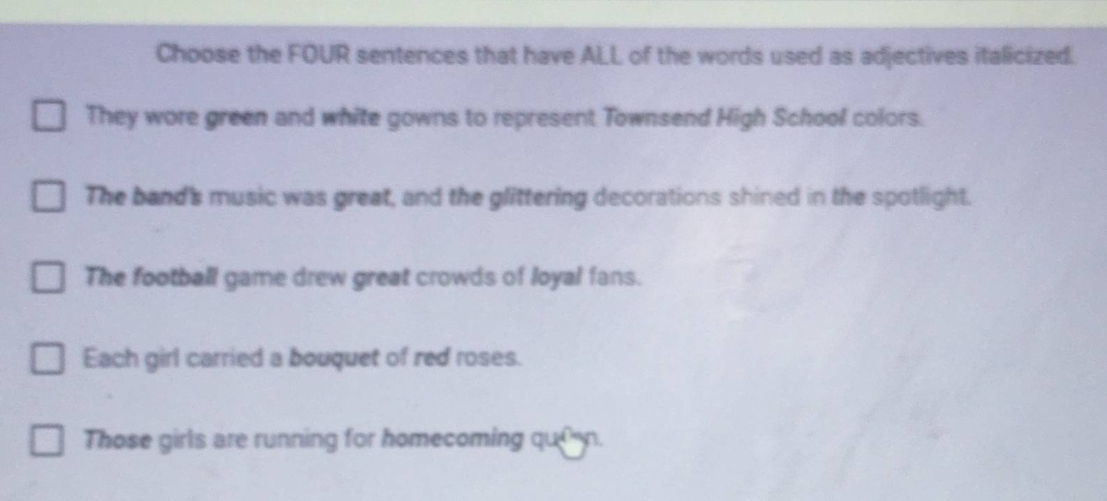 Choose the FOUR sentences that have ALL of the words used as adjectives italicized.
They wore green and white gowns to represent Townsend High School colors.
The band's music was great, and the glittering decorations shined in the spotlight.
The football game drew great crowds of loyal fans.
Each girl carried a bouquet of red roses.
Those girls are running for homecoming queen.