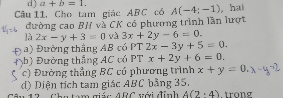 a+b=1. 
Câu 11. Cho tam giác ABC có A(-4;-1) , hai
đường cao BH và CK có phương trình lần lượt
là 2x-y+3=0 và 3x+2y-6=0.
a) Đường thẳng AB có PT 2x-3y+5=0.
,b) Đường thẳng AC có PT x+2y+6=0.
c) Đường thẳng BC có phương trình x+y=0.
d) Diện tích tam giác ABC bằng 35.
Sâu 12 - Cho tam giác ABC với đỉnh A(2:4) trong