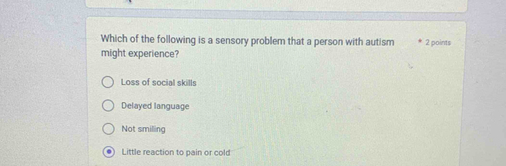 Which of the following is a sensory problem that a person with autism 2 points
might experience?
Loss of social skills
Delayed language
Not smiling
. Little reaction to pain or cold