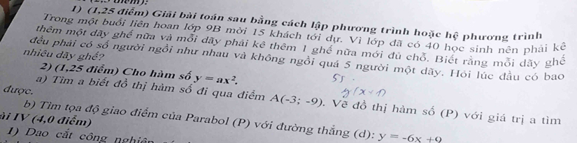 oém 
1) (1,25 điểm) Giải bài toán sau bằng cách lập phương trình hoặc hệ phương trình 
Trong một buổi liên hoan lớp 9B mời 15 khách tới dự. Vì lớp đã có 40 học sinh nên phải kê 
thêm một dãy ghế nữa và mỗi dãy phải kê thêm 1 ghế nữa mới đủ chỗ. Biết răng mỗi dãy ghê 
nhiêu dãy ghế? 
đều phải có số người ngồi như nhau và không ngồi quá 5 người một dãy. Hỏi lúc đầu có bao 
2) (1,25 điểm) Cho hàm số y=ax^2. 
được. 
a) Tìm a biết đồ thị hàm số đi qua điểm A(-3;-9). Về đồ thị hàm số (P) với giá trị a tìm 
ài IV (4,0 điểm) 
b) Tìm tọa độ giao điểm của Parabol (P) với đường thắng (d): y=-6x+9
1) Dao cắt công nghiên