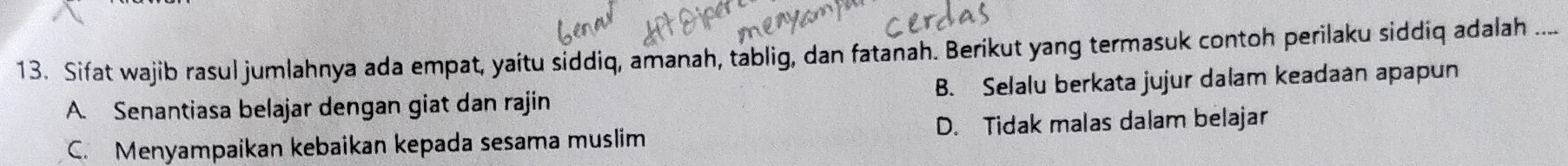 Sifat wajib rasul jumlahnya ada empat, yaitu siddiq, amanah, tablig, dan fatanah. Berikut yang termasuk contoh perilaku siddiq adalah ....
A. Senantiasa belajar dengan giat dan rajin B. Selalu berkata jujur dalam keadaan apapun
C. Menyampaikan kebaikan kepada sesama muslim D. Tidak malas dalam belajar