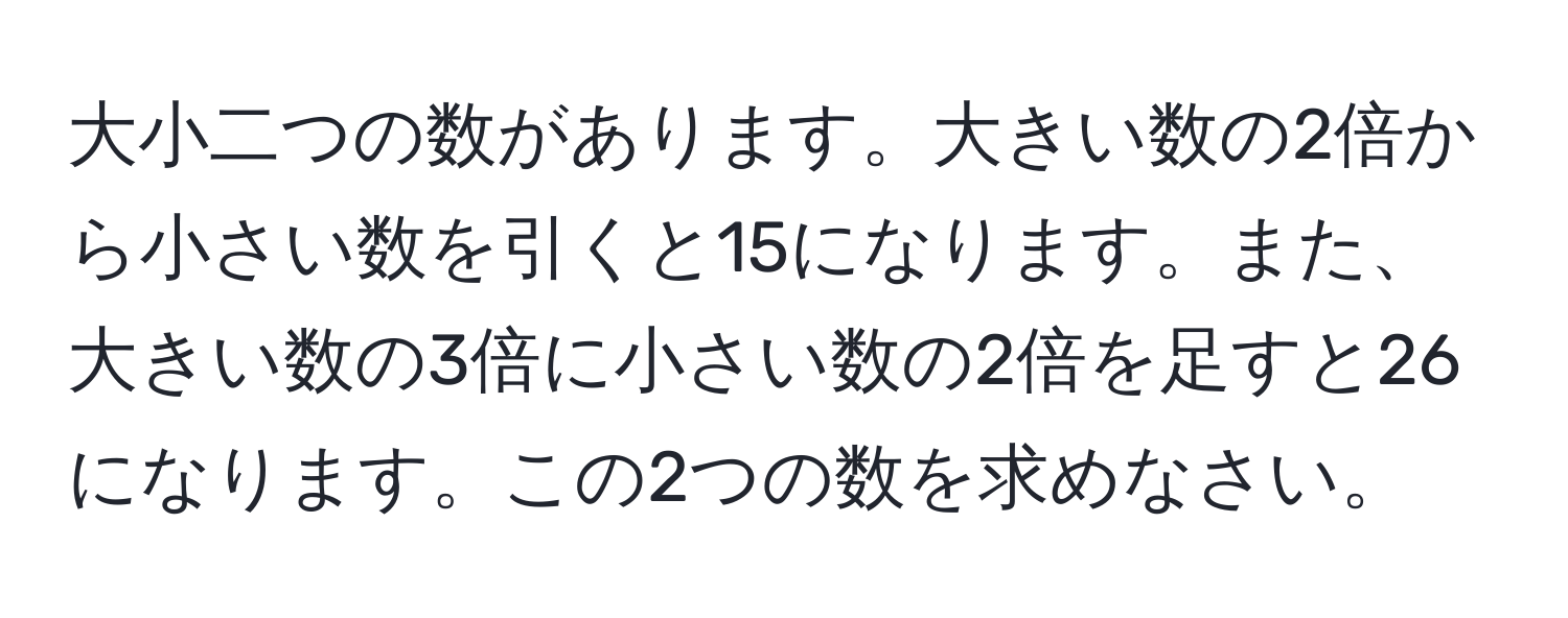 大小二つの数があります。大きい数の2倍から小さい数を引くと15になります。また、大きい数の3倍に小さい数の2倍を足すと26になります。この2つの数を求めなさい。