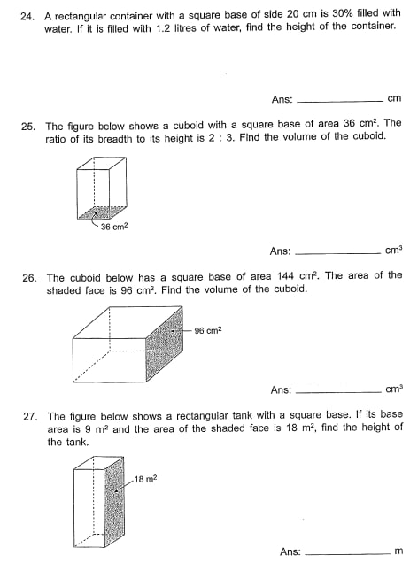 A rectangular container with a square base of side 20 cm is 30% filled with
water. If it is filled with 1.2 litres of water, find the height of the container.
Ans: _cm
25. The figure below shows a cuboid with a square base of area 36cm^2. The
ratio of its breadth to its height is 2:3. Find the volume of the cuboid.
Ans: _ cm^3
26. The cuboid below has a square base of area 144cm^2. The area of the
shaded face is 96cm^2. Find the volume of the cuboid.
Ans: _ cm^3
27. The figure below shows a rectangular tank with a square base. If its base
area is 9m^2 and the area of the shaded face is 18m^2 , find the height of
the tank.
Ans: _m