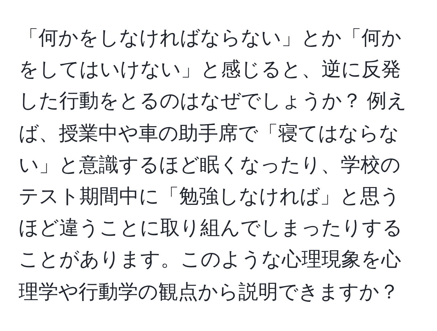 「何かをしなければならない」とか「何かをしてはいけない」と感じると、逆に反発した行動をとるのはなぜでしょうか？ 例えば、授業中や車の助手席で「寝てはならない」と意識するほど眠くなったり、学校のテスト期間中に「勉強しなければ」と思うほど違うことに取り組んでしまったりすることがあります。このような心理現象を心理学や行動学の観点から説明できますか？