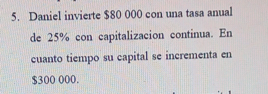 Daniel invierte $80 000 con una tasa anual 
de 25% con capitalizacion continua. En 
cuanto tiempo su capital se incrementa en
$300 000.