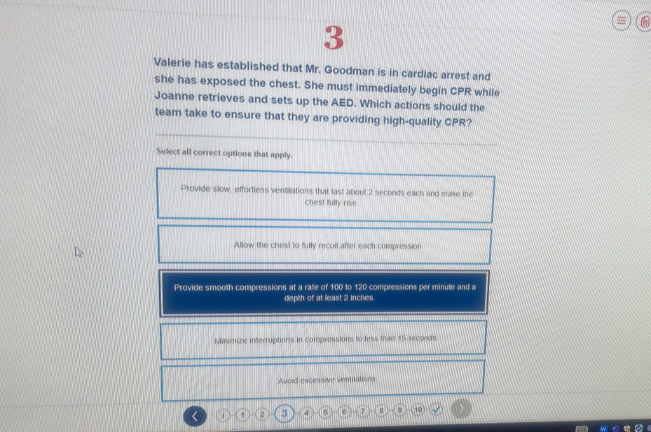 Valerie has established that Mr. Goodman is in cardiac arrest and
she has exposed the chest. She must immediately begin CPR while
Joanne retrieves and sets up the AED. Which actions should the
team take to ensure that they are providing high-quality CPR?
Select all correct options that apply.
Provide slow, effortless ventilations that last about 2 seconds each and make the
chest fully rise.
Allow the chest to fully recoil after each compression
Provide smooth compressions at a rate of 100 to 120 compressions per minute and a
depth of at least 2 inches
Minimize interruptions in compressions to less than 15 seconds
Avoid excessive ventilations
i 1 2 3 4 5 6 7 8 9 10