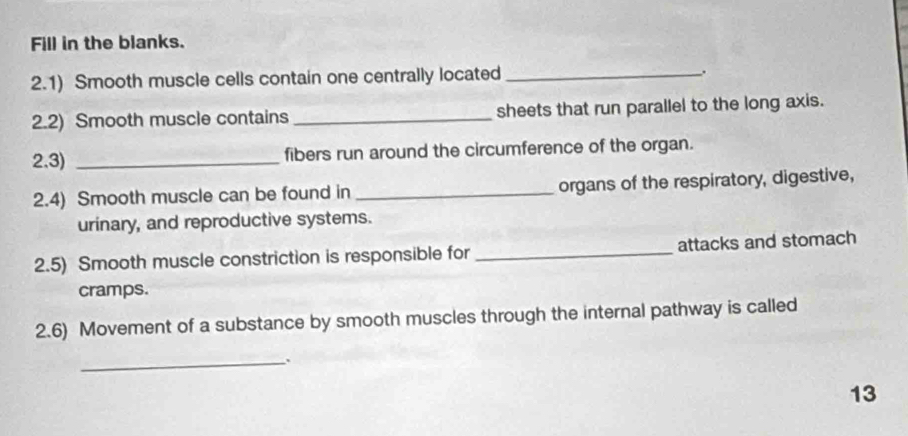 Fill in the blanks. 
2.1) Smooth muscle cells contain one centrally located_ 
2.2) Smooth muscle contains _sheets that run parallel to the long axis. 
2.3) _fibers run around the circumference of the organ. 
2.4) Smooth muscle can be found in _organs of the respiratory, digestive, 
urinary, and reproductive systems. 
2.5) Smooth muscle constriction is responsible for _attacks and stomach 
cramps. 
2.6) Movement of a substance by smooth muscles through the internal pathway is called 
_、 
13