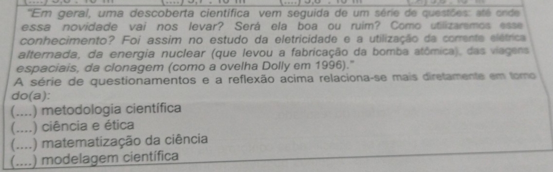 'Em geral, uma descoberta científica vem seguida de um série de questões: até onde
essa novidade vai nos levar? Será ela boa ou ruim? Como utilizaremos esse
conhecimento? Foi assim no estudo da eletricidade e a utilização da corrente elétrica
alternada, da energia nuclear (que levou a fabricação da bomba atômica), das viagens
espaciais, da clonagem (como a ovelha Dolly em 1996)."
A série de questionamentos e a reflexão acima relaciona-se mais diretamente em tomo
do(a):
(....) metodologia científica
(....) ciência e ética
(....) matematização da ciência
(....) modelagem científica