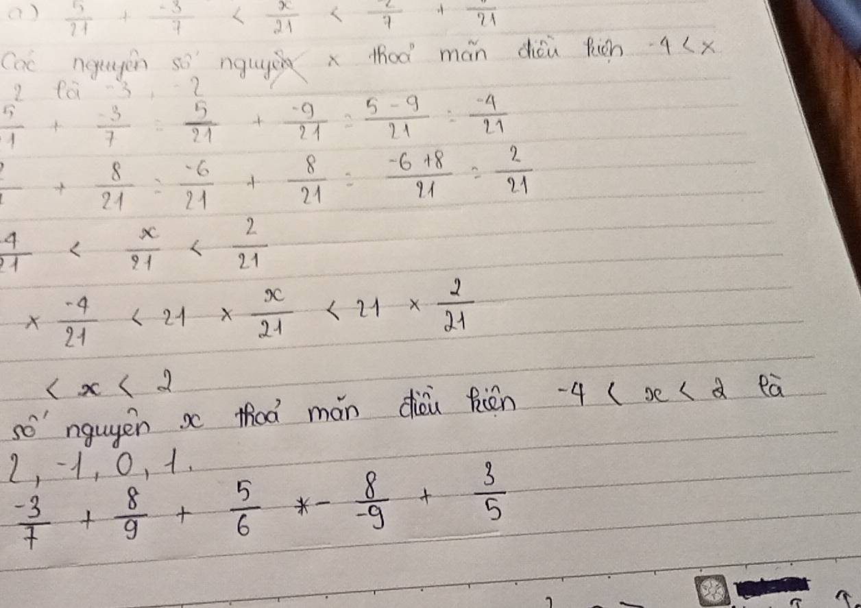 ()  5/21 + (-3)/7 
Cac ngegen so nguyi x thoà mán cǒu fián 4
9 f0 -3 ?
 5/1 + (-3)/7 = 5/21 + (-9)/21 = (5-9)/21 = (-4)/21 
 2/21 + 8/21 = (-6)/21 + 8/21 = (-6+8)/21 = 2/21 
 4/21 
*  (-4)/21 <21*  x/21 <21*  2/21 

so ngugēn x thoà mán dièu Rin -4 (s ( d eà
2, -1, 0, 1.
 (-3)/7 + 8/9 + 5/6 *- 8/-9 + 3/5 