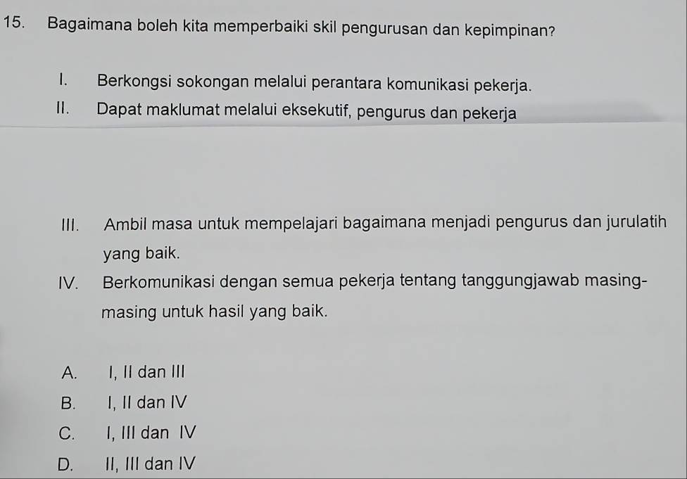 Bagaimana boleh kita memperbaiki skil pengurusan dan kepimpinan?
I. Berkongsi sokongan melalui perantara komunikasi pekerja.
II. Dapat maklumat melalui eksekutif, pengurus dan pekerja
III. Ambil masa untuk mempelajari bagaimana menjadi pengurus dan jurulatih
yang baik.
IV. Berkomunikasi dengan semua pekerja tentang tanggungjawab masing-
masing untuk hasil yang baik.
A. I, II dan III
B. I, II dan IV
C. I, III dan IV
D. II, III dan IV