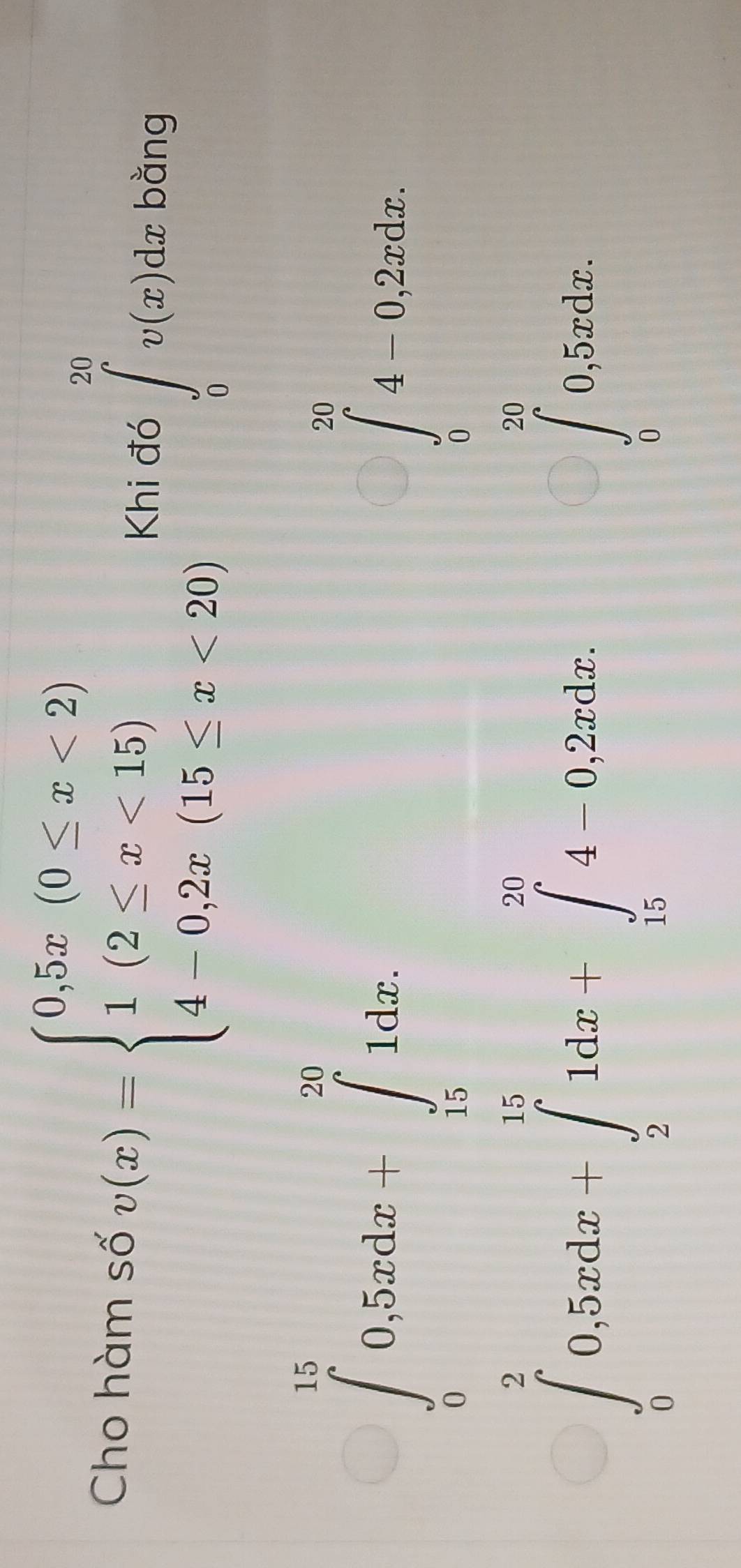 Cho hàm số v(x)=beginarrayl 0,5x(0≤ x<2) 1(2≤ x<15) 4-0,2x(15≤ x<20)endarray. Khi đó ∈tlimits _0^((20)v(x)dx bằng
beginarray)l a>0,  1/2 a>∈tlimits _0^(0i)^2) 1(log _log _0)^2∈t _0^(2-2a^x),endarray.  
beginarrayl frac 64^(6x_3)/_0^(x+x)dx