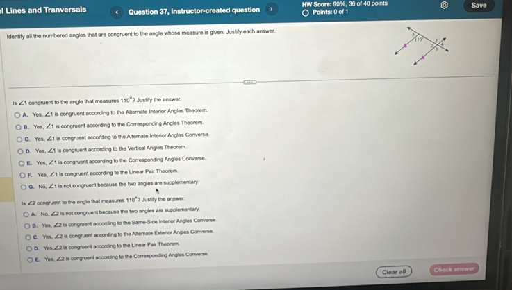 90%
l Lines and Tranversals ( Question 37, Instructor-created question HW Score: Points: 0 of 1 , 36 of 40 points Save
ldentify all the numbered angles that are congruent to the angle whose measure is given. Justify each answer.
is ∠ 1 congruent to the angle that measures 110°? Justify the answer.
A. Yes, ∠ 1 is congruent according to the Alternate Interior Angles Theorem.
B. Yes, ∠ 1 is congruent according to the Corresponding Angles Theorem.
C. Yes. ∠ 1 is congruent according to the Alternate Interior Angles Converse.
D. Yes, ∠ 1 is congruent according to the Vertical Angles Theorem.
E. Yes, ∠ 1 is congruent according to the Corresponding Angles Converse.
F. Yes, ∠ 1 is congruent according to the Linear Pair Theorem.
G. NO ∠ 1 is not congruent because the two angles are supplementary.
is ∠ 2 congruent to the angle that measures 110° Justify the answer
A. No, ∠ 2 is not congruent because the two angles are supplementary.
B. Yes. ∠ 2 is congruent according to the Same-Side Interior Angles Converse.
C. Yes ∠ 2 is congruent according to the Alternate Exterior Angles Converse.
D. Ye ∠ 2 is congruent according to the Linear Pair Theorem.
E. Yes. ∠ 2 is congruent according to the Corresponding Angles Converse.
Clear all Check answer