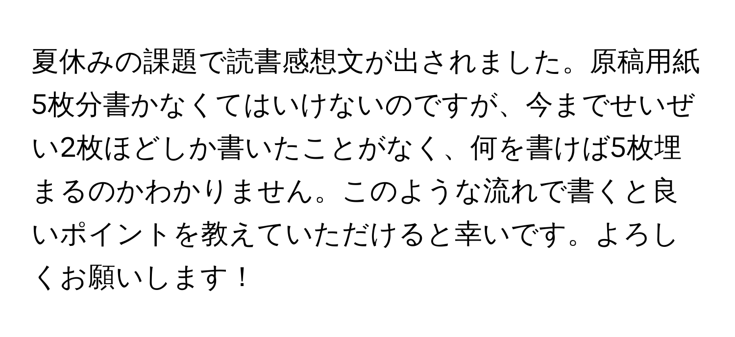 夏休みの課題で読書感想文が出されました。原稿用紙5枚分書かなくてはいけないのですが、今までせいぜい2枚ほどしか書いたことがなく、何を書けば5枚埋まるのかわかりません。このような流れで書くと良いポイントを教えていただけると幸いです。よろしくお願いします！