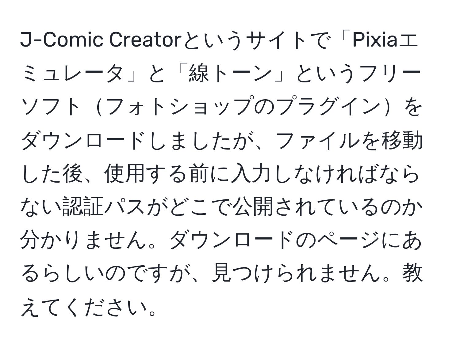 J-Comic Creatorというサイトで「Pixiaエミュレータ」と「線トーン」というフリーソフトフォトショップのプラグインをダウンロードしましたが、ファイルを移動した後、使用する前に入力しなければならない認証パスがどこで公開されているのか分かりません。ダウンロードのページにあるらしいのですが、見つけられません。教えてください。