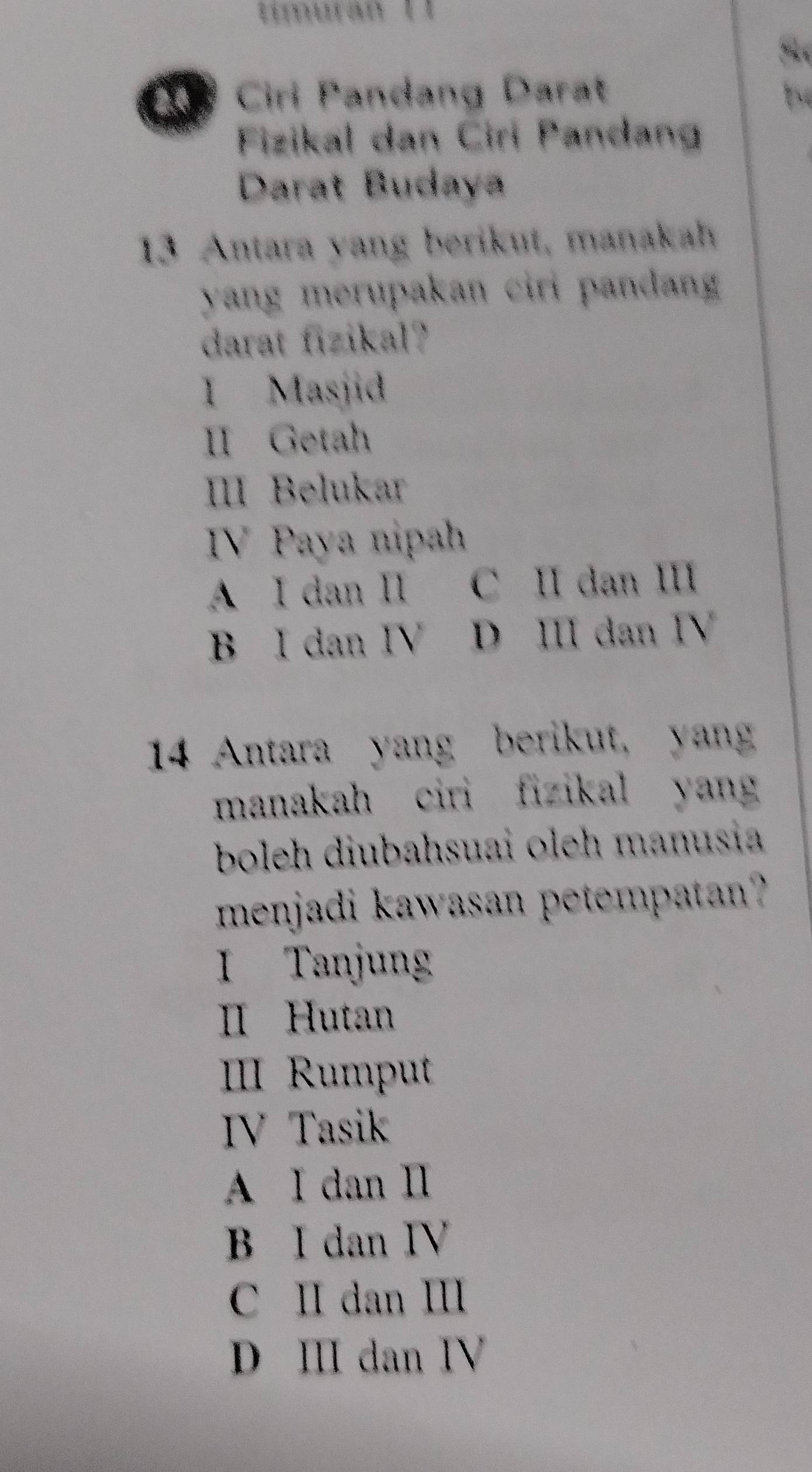 tímurán 11
S 
2 Ciri Pandang Darat b
Fizikal dan Ciri Pandan
Darat Budaya
13 Antara yang berikut, manakah
yang merupakan ciri pandang
darat fizikal?
I Masjid
II Getah
IIII Belukar
IV Paya nipah
A I dan I C II dan II
B I dan IV D ⅢII dan I
14 Antara yang berikut, yan
manakah ciri fizikal yang
boleh diubahsuai oleh manusia
menjadi kawasan petempatan?
I Tanjung
I Hutan
III Rumput
IV Tasik
A I dan I
B I dan IV
C II dan Ⅲ
D Ⅲ dan I