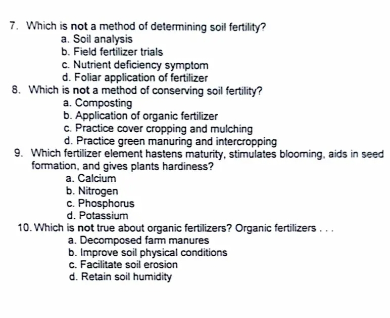 Which is not a method of determining soil fertility?
a. Soil analysis
b. Field fertilizer trials
c. Nutrient deficiency symptom
d. Foliar application of fertilizer
8. Which is not a method of conserving soil fertility?
a. Composting
b. Application of organic fertilizer
c. Practice cover cropping and mulching
d. Practice green manuring and intercropping
9. Which fertilizer element hastens maturity, stimulates blooming, aids in seed
formation, and gives plants hardiness?
a. Calcium
b. Nitrogen
c. Phosphorus
d. Potassium
10. Which is not true about organic fertilizers? Organic fertilizers . . .
a. Decomposed farm manures
b. Improve soil physical conditions
c. Facilitate soil erosion
d. Retain soil humidity