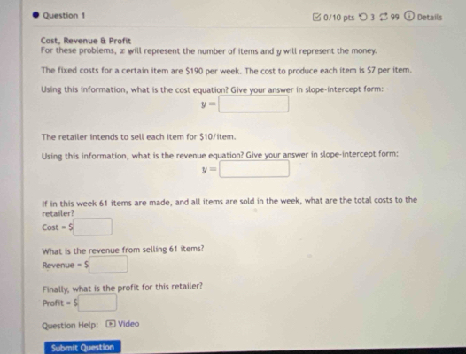 つ 3 99 Details 
Cost, Revenue & Profit 
For these problems, æ will represent the number of items and y will represent the money. 
The fixed costs for a certain item are $190 per week. The cost to produce each item is $7 per item. 
Using this information, what is the cost equation? Give your answer in slope-intercept form: -
y=□
The retailer intends to sell each item for $10/item. 
Using this information, what is the revenue equation? Give your answer in slope-intercept form:
y=□
retailer? If in this week 61 items are made, and all items are sold in the week, what are the total costs to the 
Cost =5□
What is the revenue from selling 61 items? 
Revenue =5□
Finally, what is the profit for this retailer? 
Profit =s□
Question Help: - Video 
Submit Question