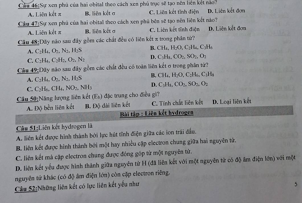 Sự xen phủ của hai obital theo cách xen phủ trục sẽ tạo nên liên kết nào?
A. Liên kết π B. liên kết σ C. Liên kết tĩnh điện D. Liên kết đơn
Câu 47:Sự xen phủ của hai obital theo cách xen phủ bên sẽ tạo nên liên kết nào?
A. Liên kết π B. liên kết σ C. Liên kết tĩnh điện D. Liên kết đơn
Câu 48:Dãy nào sau đây gồm các chất đều có liên kết π trong phân tử?
A. C_2H_4,O_2,N_2,H_2S
B. CH_4,H_2O,C_2H_4,C_3H_6
C. C_2H I4, C_2H_2,O_2,N_2
D. C_3H_8,CO_2,SO_2,O_2
Câu 19: Dãy nào sau đây gồm các chất đều có toàn liên kết σ trong phân tử?
B.
A. C_2I H4, O_2,N_2,H_2S CH_4,H_2O,C_2H_6,C_3H_8
D.
C. C_2 H₆, CH_4,NO_2,NH_3 C_3H_8,CO_2,SO_2,O_2
Câu 50:Năng lượng liên kết (E_b) đặc trung cho điều gì?
A. Độ bền liên kết B. Độ dài liên kết C. Tính chất liên kết D. Loại liên kết
Bài tập : Liên kết hydrogen
Câu 51:Liên kết hydrogen là
A. liên kết được hình thành bởi lực hút tĩnh điện giữa các ion trái dấu.
B. liên kết được hình thành bởi một hay nhiều cặp electron chung giữa hai nguyên tử.
C. liên kết mà cặp electron chung được đóng góp từ một nguyên tử.
D. liên kết yếu được hình thành giữa nguyên tử H (đã liên kết với một nguyên tử có độ âm điện lớn) với một
nguyên tử khác (có độ âm điện lớn) còn cặp electron riêng.
Câu 52:Những liên kết có lực liên kết yếu như
5