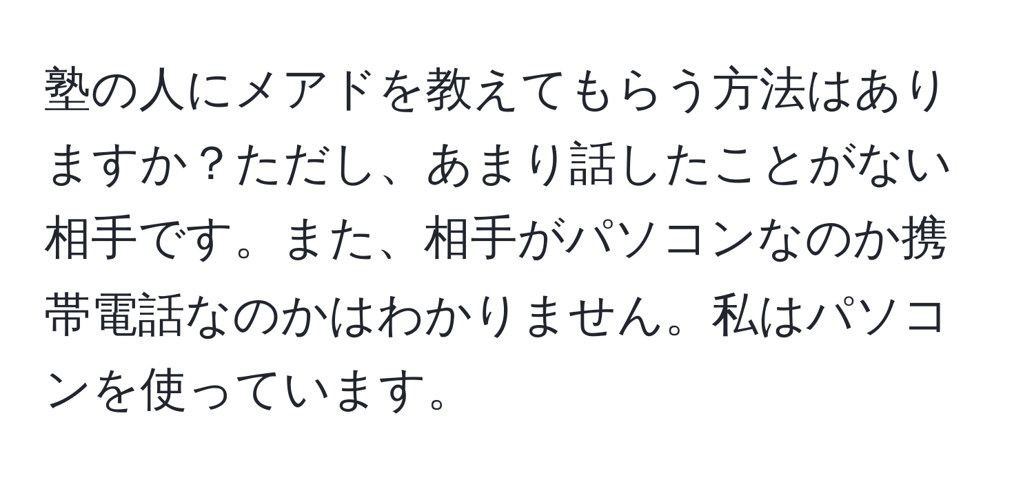 塾の人にメアドを教えてもらう方法はありますか？ただし、あまり話したことがない相手です。また、相手がパソコンなのか携帯電話なのかはわかりません。私はパソコンを使っています。