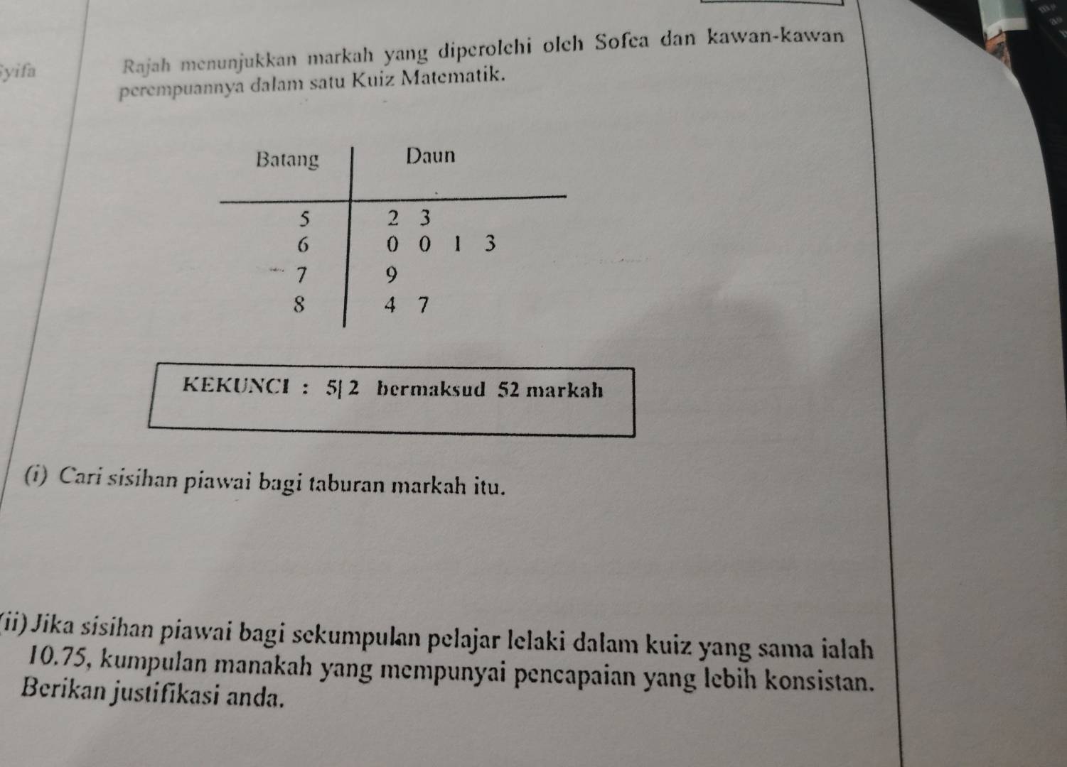 yifa Rajah menunjukkan markah yang diperolchi olch Sofea dan kawan-kawan 
perempuannya dalam satu Kuiz Matematik. 
KEKUNCI : 5| 2 bermaksud 52 markah 
(i) Cari sisihan piawai bagi taburan markah itu. 
(ii) Jika sísihan piawai bagi sekumpulan pelajar lelaki dalam kuiz yang sama ialah
10.75, kumpulan manakah yang mempunyai pencapaian yang lebih konsistan. 
Berikan justifikasi anda.