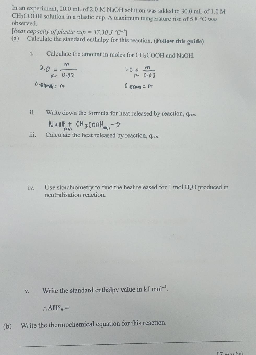 In an experiment, 20.0 mL of 2.0 M NaOH solution was added to 30.0 mL of 1.0 M
CH₃COOH solution in a plastic cup. A maximum temperature rise of 5.8°C was 
observed. 
[heat capacity of plastic cup=37.30J°C^(-1)]
(a) Calculate the standard enthalpy for this reaction. (Follow this guide) 
i. Calculate the amount in moles for CH_3COOH and NaOH. 
ii. Write down the formula for heat released by reaction, q. 
iii. Calculate the heat released by reaction, q
iv. Use stoichiometry to find the heat released for 1 mol H_2O produced in 
neutralisation reaction. 
v. Write the standard enthalpy value in kJ mol^(-1).
∴ △ H°_n=
(b) Write the thermochemical equation for this reaction. 
_
[ 7 −.− −−.]−