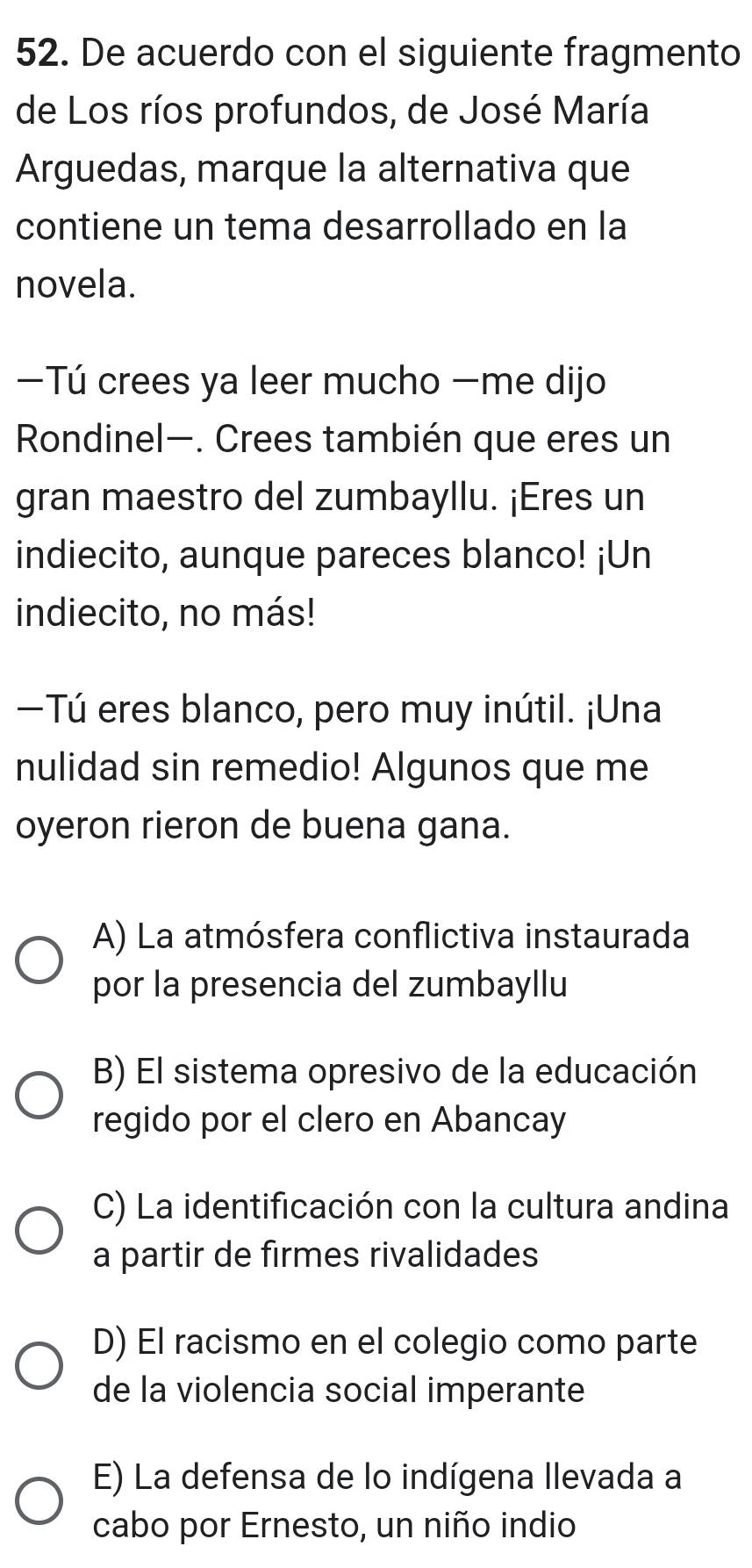 De acuerdo con el siguiente fragmento
de Los ríos profundos, de José María
Arguedas, marque la alternativa que
contiene un tema desarrollado en la
novela.
—Tú crees ya leer mucho —me dijo
Rondinel—. Crees también que eres un
gran maestro del zumbayllu. ¡Eres un
indiecito, aunque pareces blanco! ¡Un
indiecito, no más!
Tú eres blanco, pero muy inútil. ¡Una
nulidad sin remedio! Algunos que me
oyeron rieron de buena gana.
A) La atmósfera conflictiva instaurada
por la presencia del zumbayllu
B) El sistema opresivo de la educación
regido por el clero en Abancay
C) La identificación con la cultura andina
a partir de firmes rivalidades
D) El racismo en el colegio como parte
de la violencia social imperante
E) La defensa de lo indígena llevada a
cabo por Ernesto, un niño indio