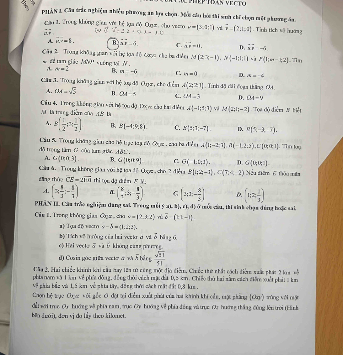 AC PHÊP TOAN VECTO
3  PHÀN I. Câu trắc nghiệm nhiều phương án lựa chọn. Mỗi câu hỏi thí sinh chỉ chọn một phương án.
Câu 1. Trong không gian với hệ tọa độ Oxyz , cho vectơo vector u=(3;0;1) và vector v=(2;1;0). Tính tích vô hướng
G.
A. vector u.vector v=8.
B. u.v=6. C. vector u.vector v=0. D. vector u.vector v=-6.
Câu 2. Trong không gian với hệ tọa độ Oxyz cho ba điểm M(2;3;-1),N(-1;1;1) và P(1;m-1;2). Tìm
m để tam giác MNP vuông tại N .
A. m=2
B. m=-6
C. m=0
D. m=-4
Câu 3. Trong không gian với hệ toạ độ Oxyz , cho điểm A(2;2;1). Tính độ dài đoạn thắng OA .
A. OA=sqrt(5)
B. OA=5 C. OA=3
D. OA=9
Câu 4. Trong không gian với hệ tọa độ Oxyz cho hai điểm A(-1;5;3) và M(2;1;-2). Tọa độ điểm B biết
Mô là trung điểm của AB là
A. B( 1/2 ;3; 1/2 ). B. B(-4;9;8). C. B(5;3;-7). D. B(5;-3;-7).
Câu 5. Trong không gian cho hệ trục toạ độ Oxyz , cho ba điểm A(1;-2;3),B(-1;2;5),C(0;0;1). Tìm toạ
độ trọng tâm G của tam giác ABC .
A. G(0;0;3). B. G(0;0;9). C. G(-1;0;3). D. G(0;0;1).
Câu 6. Trong không gian với hệ tọa độ Oxyz , cho 2 điểm B(1;2;-3),C(7;4;-2) Nếu điểm E thỏa mãn
đẳng thức vector CE=2vector EB thì tọa độ Aihat circ  m E là:
A. (3; 8/3 ;- 8/3 ) B. ( 8/3 ;3;- 8/3 ). C. (3;3;- 8/3 ) D. (1;2; 1/3 )
PHÀN II. Câu trắc nghiệm đúng sai. Trong mỗi ý a), b), c), d) ở mỗi câu, thí sinh chọn đúng hoặc sai.
Câu 1. Trong không gian Oxyz , cho vector a=(2;3;2) và vector b=(1;1;-1).
a) Tọa độ vectơ vector a-vector b=(1;2;3).
b) Tích vô hướng của hai vectơ vector a và vector b bằng 6.
c) Hai vectơ vector a và vector b không cùng phương.
d) Cosin góc giữa vectơ vector a và vector b bàng  sqrt(51)/51 
Câu 2. Hai chiếc khinh khí cầu bay lên từ cùng một địa điểm. Chiếc thứ nhất cách điểm xuất phát 2 km về
phía nam và 1 km về phía đông, đồng thời cách mặt đất 0,5 km . Chiếc thứ hai nằm cách điểm xuất phát 1 km
về phía bắc và 1,5 km về phía tây, đồng thời cách mặt đất 0,8 km .
Chọn hệ trục Oxyz với gốc O đặt tại điểm xuất phát của hai khinh khí cầu, mặt phẳng (Oxy) trùng với mặt
đất với trục Ox hướng về phía nam, trục Oy hướng về phía đông và trục Oz hướng thẳng đứng lên trời (Hình
bên dưới), đơn vị đo lấy theo kilomet.