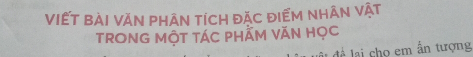 VIẾT bÀI VăN phÂN tíCH đặC đIểM NHÂN vật 
TRONG MộT TÁC PHẨM VăN HọC 
để lại cho em ấn tượng