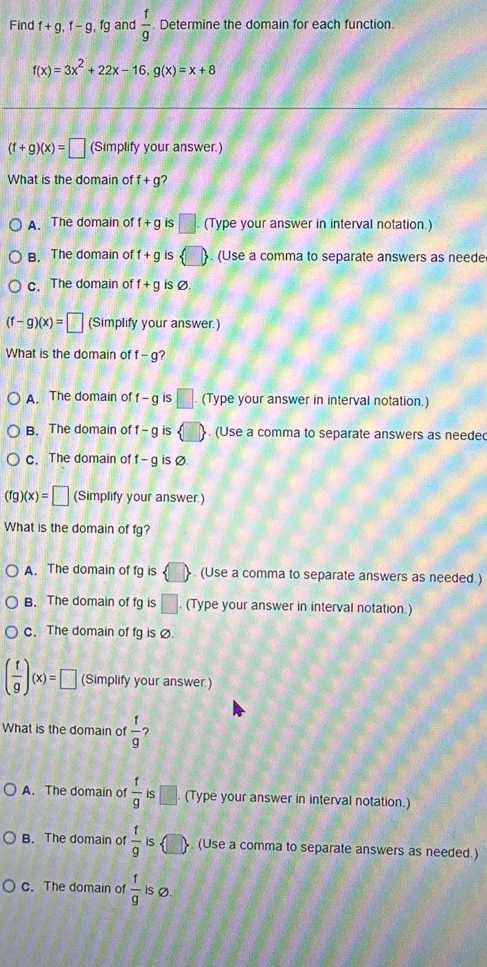 Find f+g, f-g, fg and  f/g . Determine the domain for each function.
f(x)=3x^2+22x-16, g(x)=x+8
(f+g)(x)=□ (Simplify your answer.)
What is the domain of f+g 2
A. The domain of f+g is □. (Type your answer in interval notation.)
B. The domain of f+g (Use a comma to separate answers as neede
c. The domain of f+g is Ø.
(f-g)(x)=□ (Simplify your answer.)
What is the domain of f-g
A. The domain of f-g is C. (Type your answer in interval notation.)
B. The domain of f-g is 、 (Use a comma to separate answers as needed
c. The domain of f-g is Ø.
g)(x)=□ (Simplify your answer.)
What is the domain of fg?
A. The domain of fg is . (Use a comma to separate answers as needed.)
B. The domain of fg is □. (Type your answer in interval notation.)
c. The domain of fg is Ø.
( f/g )(x)=□ (Simplify your answer.)
What is the domain of  f/g  ?
A. The domain of  f/g  :□. (Type your answer in interval notation.)
B. The domain of  f/g  is . (Use a comma to separate answers as needed.)
c. The domain of  f/g  is Ø.