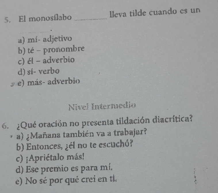 El monosílabo _lleva tilde cuando es un
a) mí- adjetivo
b) té - pronombre
c) él - adverbio
d) sí- verbo
e) más- adverbio
Nivel Intermedio
¿Qué oración no presenta tildación diacrítica?
a) ¿Mañana también va a trabajar?
b) Entonces, ¿él no te escuchó?
c) ¡Apriétalo más!
d) Ese premio es para mí.
e) No sé por qué crei en ti.